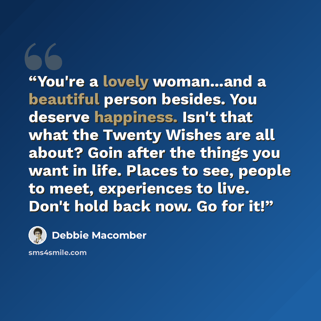 “You're a lovely woman...and a beautiful person besides. You deserve happiness. Isn't that what the Twenty Wishes are all about? Goin after the things you want in life. Places to see, people to meet, experiences to live. Don't hold back now. Go for it!” quote by Debbie Macomber