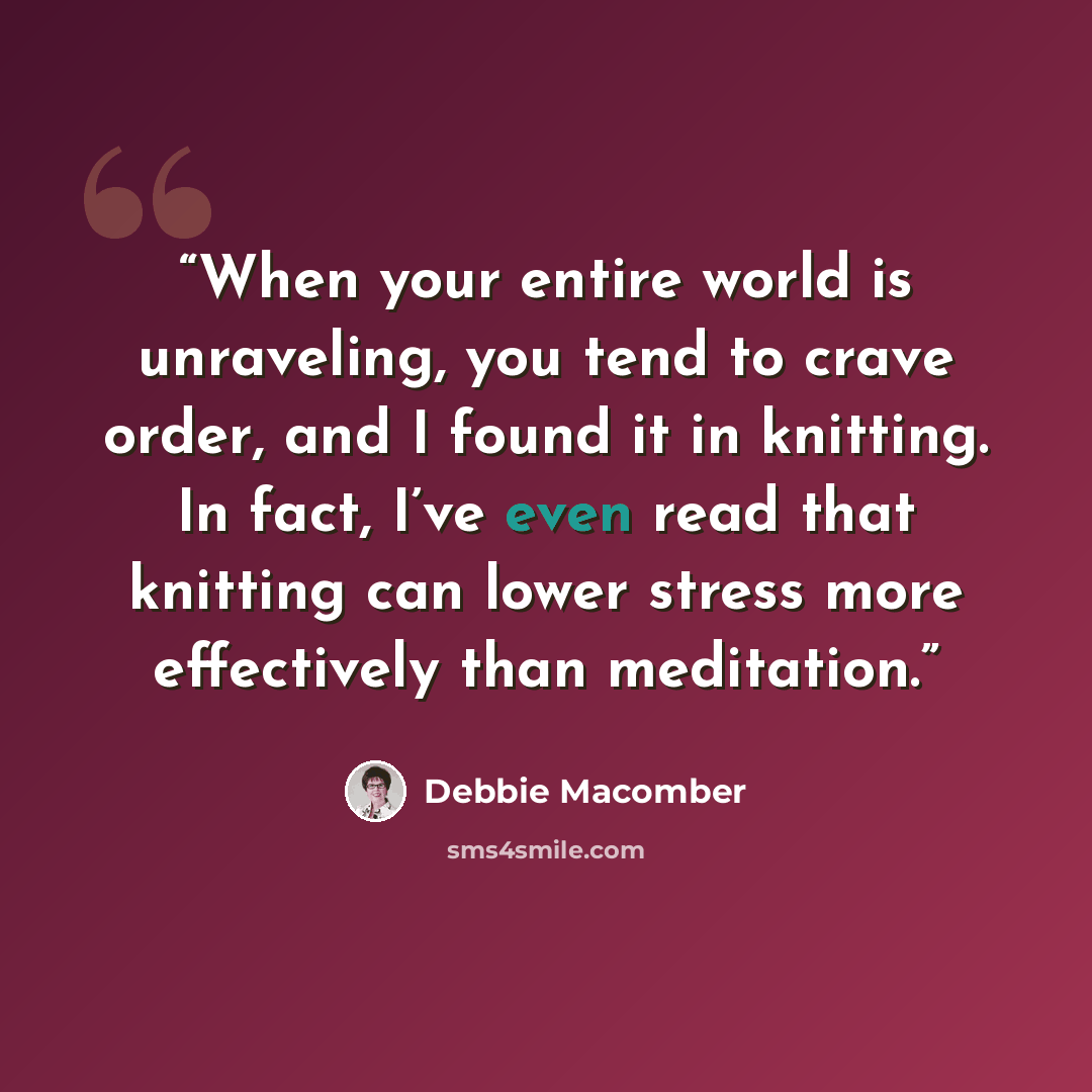 “When your entire world is unraveling, you tend to crave order, and I found it in knitting. In fact, I’ve even read that knitting can lower stress more effectively than meditation.” quote by Debbie Macomber