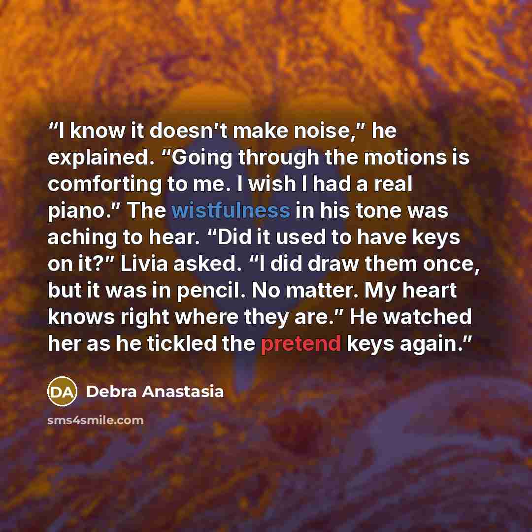 “I know it doesn’t make noise,” he explained. “Going through the motions is comforting to me. I wish I had a real piano.” The wistfulness in his tone was aching to hear. “Did it used to have keys on it?” Livia asked. “I did draw them once, but it was in pencil. No matter. My heart knows right where…” quote by Debra Anastasia