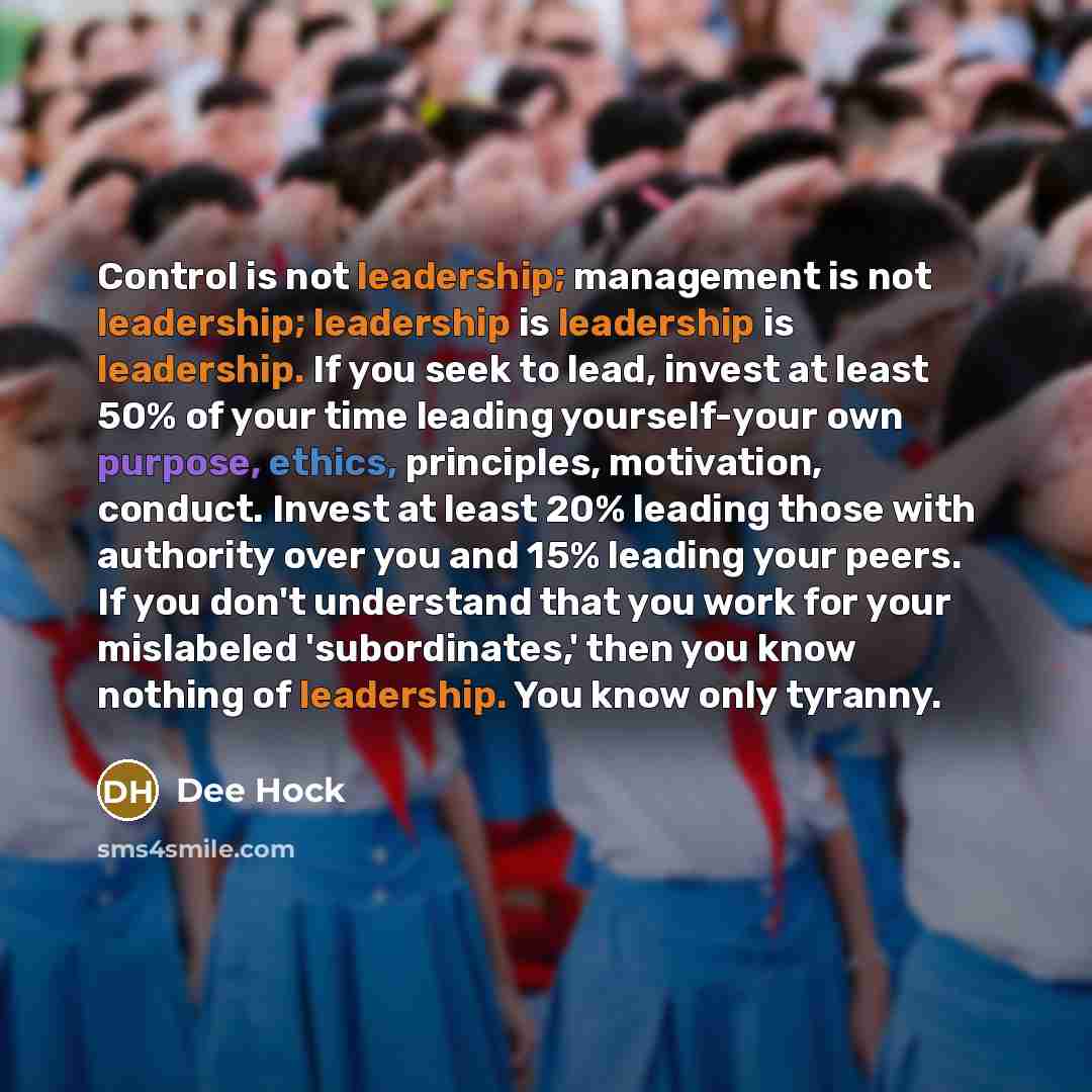 “Control is not leadership; management is not leadership; leadership is leadership is leadership. If you seek to lead, invest at least 50% of your time leading yourself-your own purpose, ethics, principles, motivation, conduct. Invest at least 20% leading those with authority over you and 15%…” quote by Dee Hock
