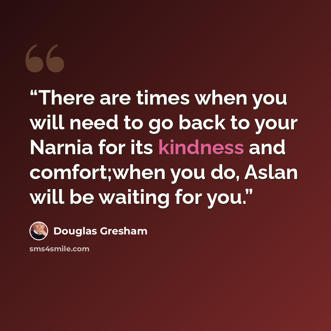 “There are times when you will need to go back to your Narnia for its kindness and comfort;when you do, Aslan will be waiting for you.” quote by Douglas Gresham
