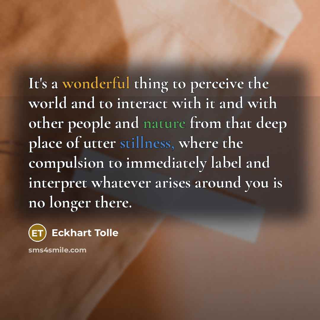“It's a wonderful thing to perceive the world and to interact with it and with other people and nature from that deep place of utter stillness, where the compulsion to immediately label and interpret whatever arises around you is no longer there.” quote by Eckhart Tolle