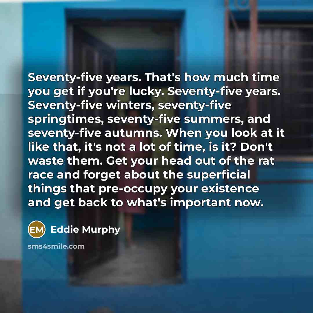 “Seventy-five years. That's how much time you get if you're lucky. Seventy-five years. Seventy-five winters, seventy-five springtimes, seventy-five summers, and seventy-five autumns. When you look at it like that, it's not a lot of time, is it? Don't waste them. Get your head out of the rat race…” quote by Eddie Murphy