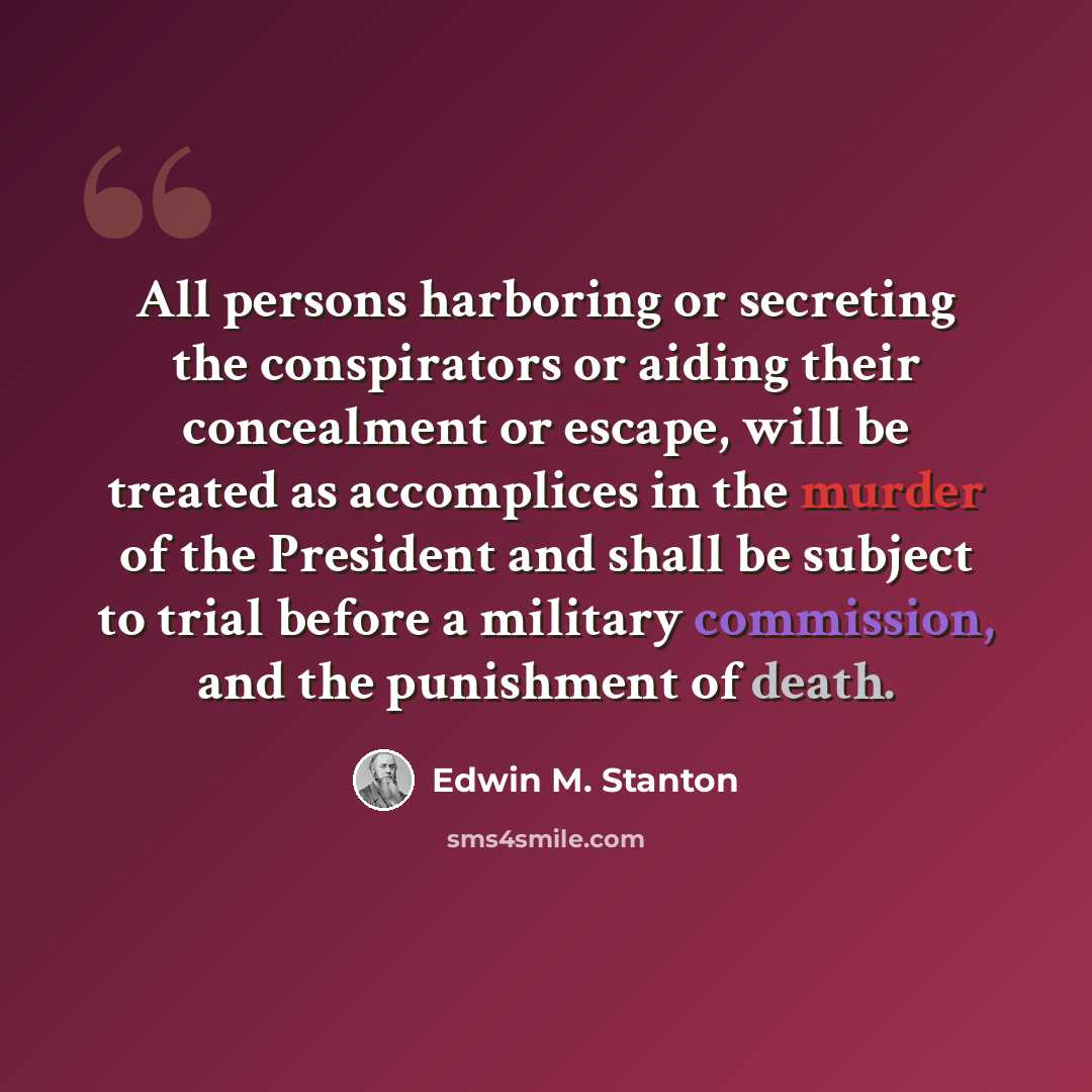 “All persons harboring or secreting the conspirators or aiding their concealment or escape, will be treated as accomplices in the murder of the President and shall be subject to trial before a military commission, and the punishment of death.” quote by Edwin M. Stanton