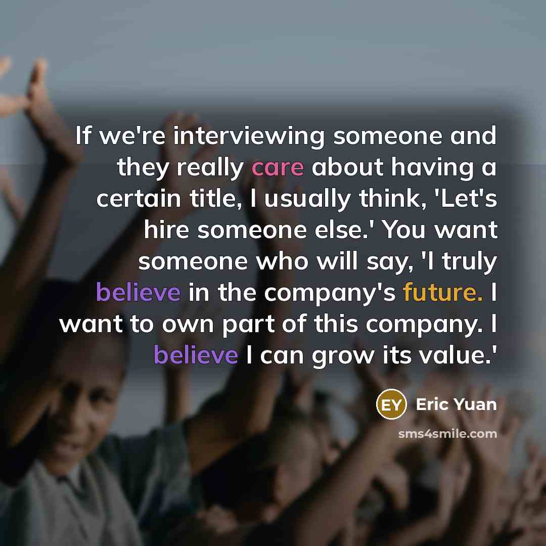 “If we're interviewing someone and they really care about having a certain title, I usually think, 'Let's hire someone else.' You want someone who will say, 'I truly believe in the company's future. I want to own part of this company. I believe I can grow its value.'” quote by Eric Yuan