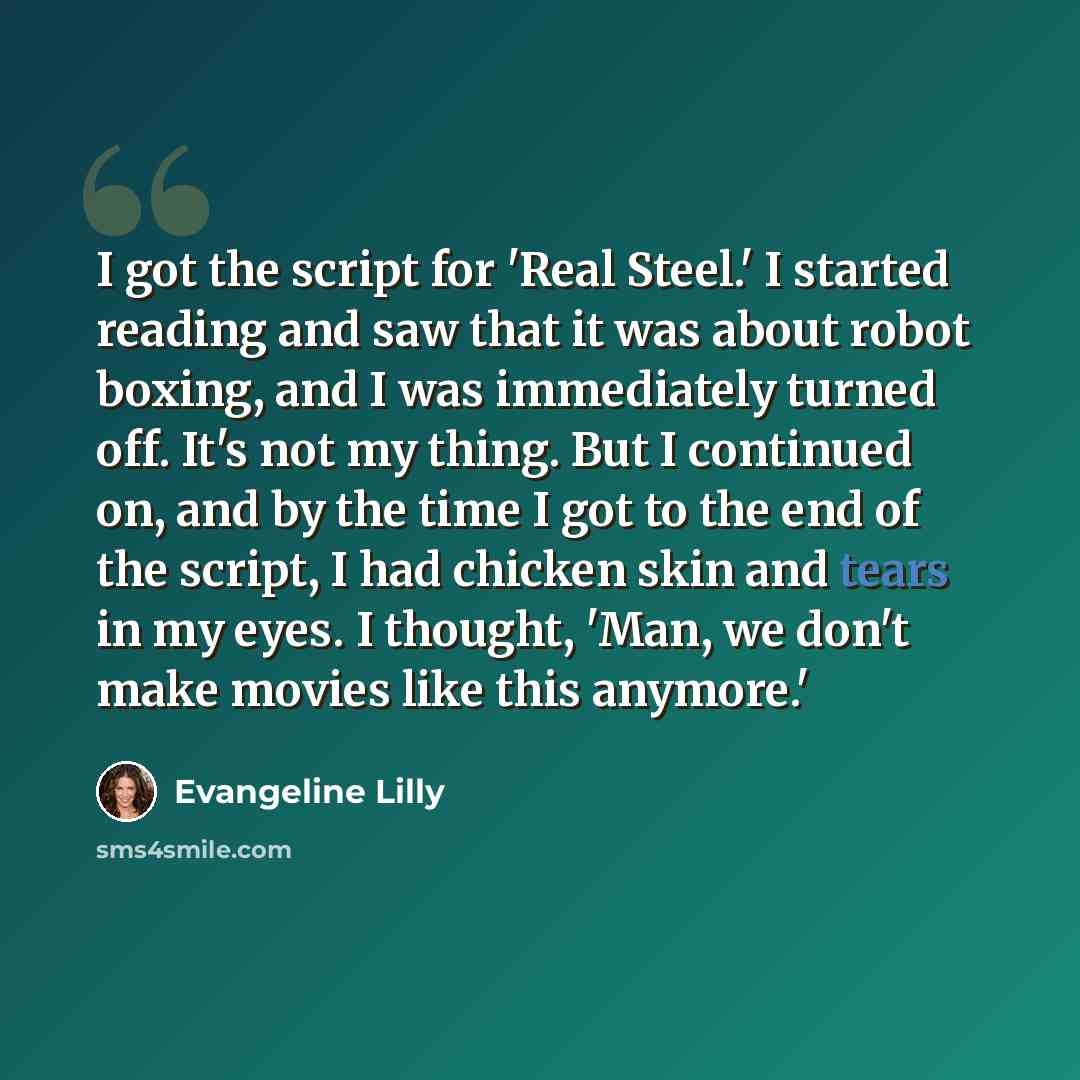 “I got the script for 'Real Steel.' I started reading and saw that it was about robot boxing, and I was immediately turned off. It's not my thing. But I continued on, and by the time I got to the end of the script, I had chicken skin and tears in my eyes. I thought, 'Man, we don't make movies like…” quote by Evangeline Lilly