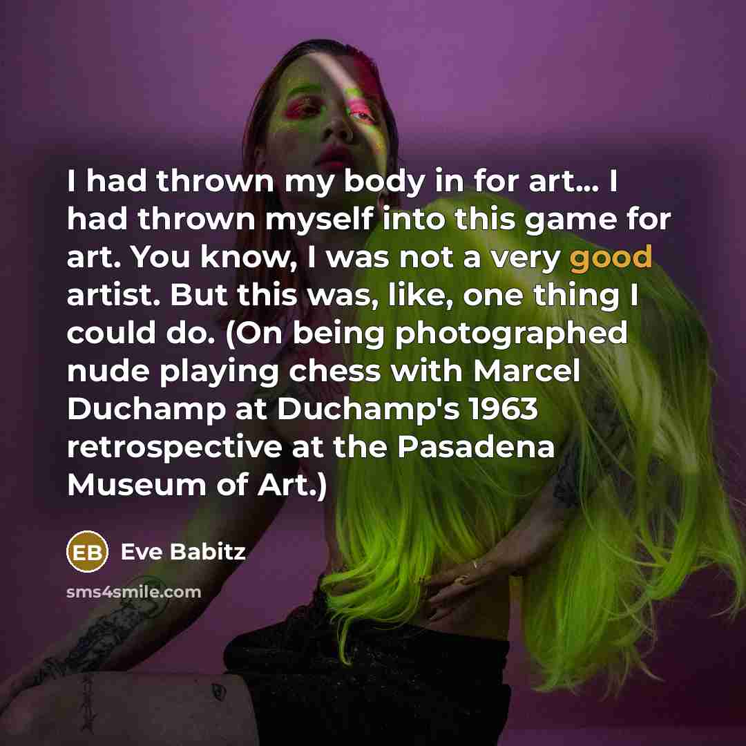 “I had thrown my body in for art... I had thrown myself into this game for art. You know, I was not a very good artist. But this was, like, one thing I could do. (On being photographed nude playing chess with Marcel Duchamp at Duchamp's 1963 retrospective at the Pasadena Museum of Art.)” quote by Eve Babitz