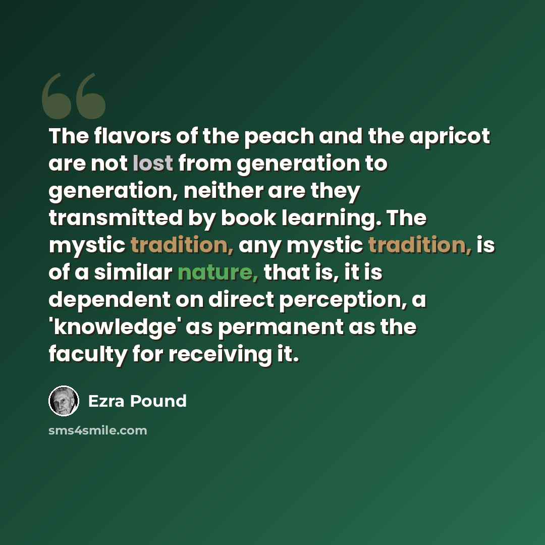 “The flavors of the peach and the apricot are not lost from generation to generation, neither are they transmitted by book learning. The mystic tradition, any mystic tradition, is of a similar nature, that is, it is dependent on direct perception, a 'knowledge' as permanent as the faculty for…” quote by Ezra Pound