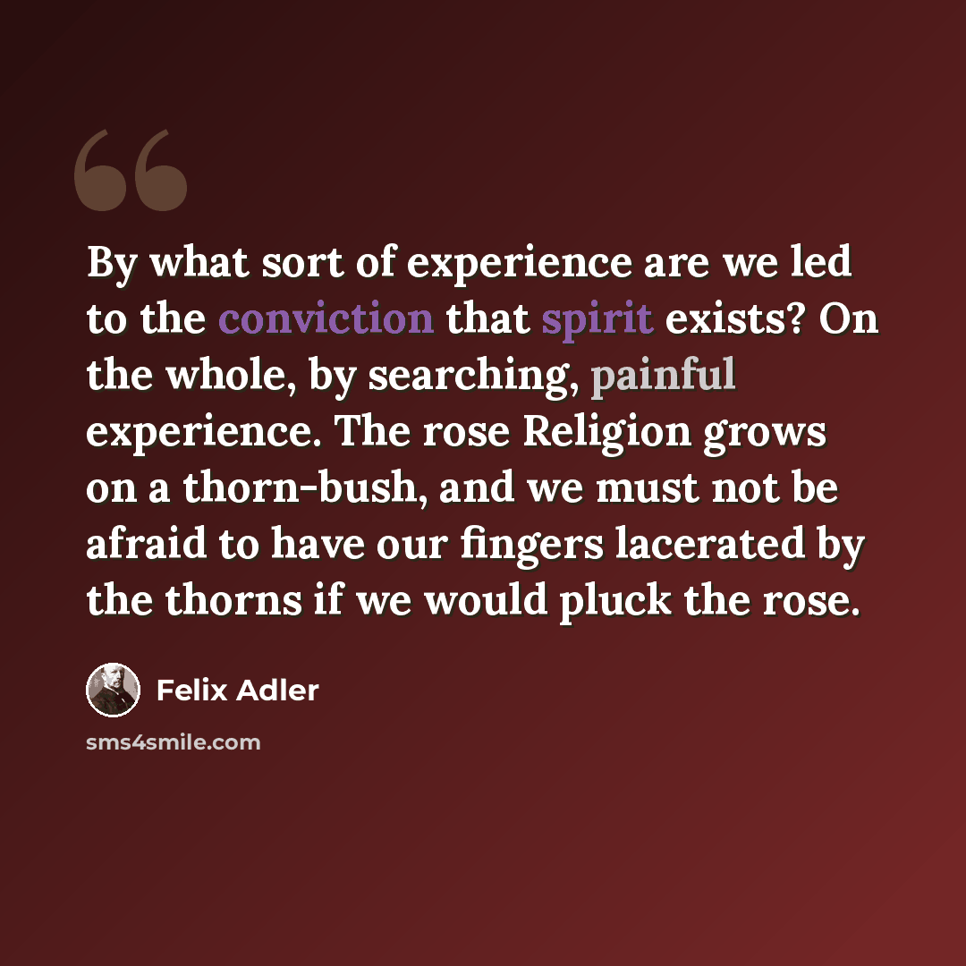 “By what sort of experience are we led to the conviction that spirit exists? On the whole, by searching, painful experience. The rose Religion grows on a thorn-bush, and we must not be afraid to have our fingers lacerated by the thorns if we would pluck the rose.” quote by Felix Adler
