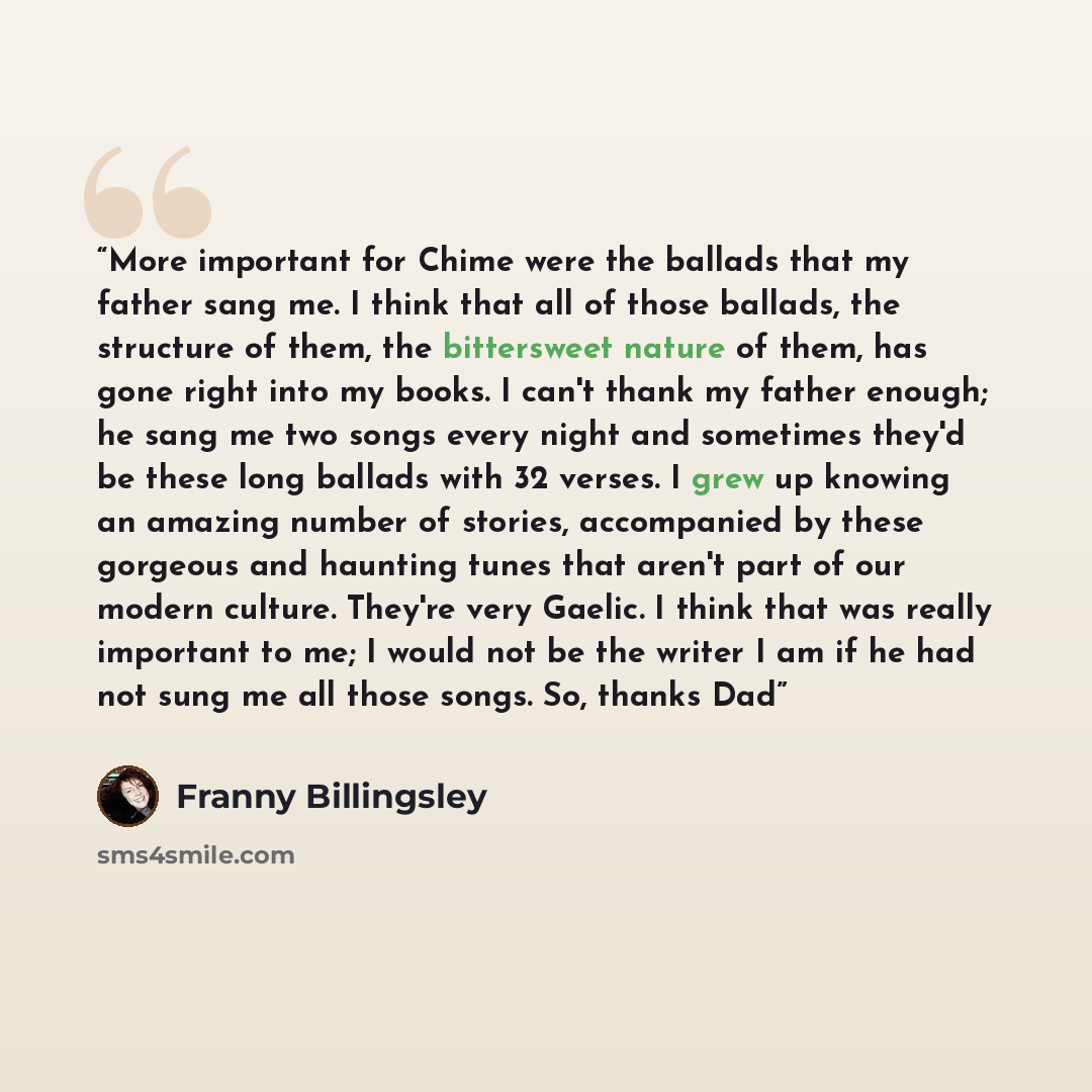 “More important for Chime were the ballads that my father sang me. I think that all of those ballads, the structure of them, the bittersweet nature of them, has gone right into my books. I can't thank my father enough; he sang me two songs every night and sometimes they'd be these long ballads with…” quote by Franny Billingsley