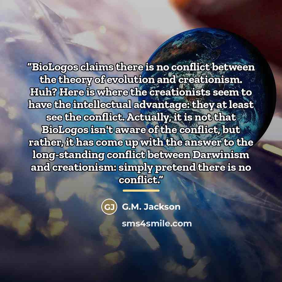 “BioLogos claims there is no conflict between the theory of evolution and creationism. Huh? Here is where the creationists seem to have the intellectual advantage: they at least see the conflict. Actually, it is not that BioLogos isn't aware of the conflict, but rather, it has come up with the…” quote by G.M. Jackson
