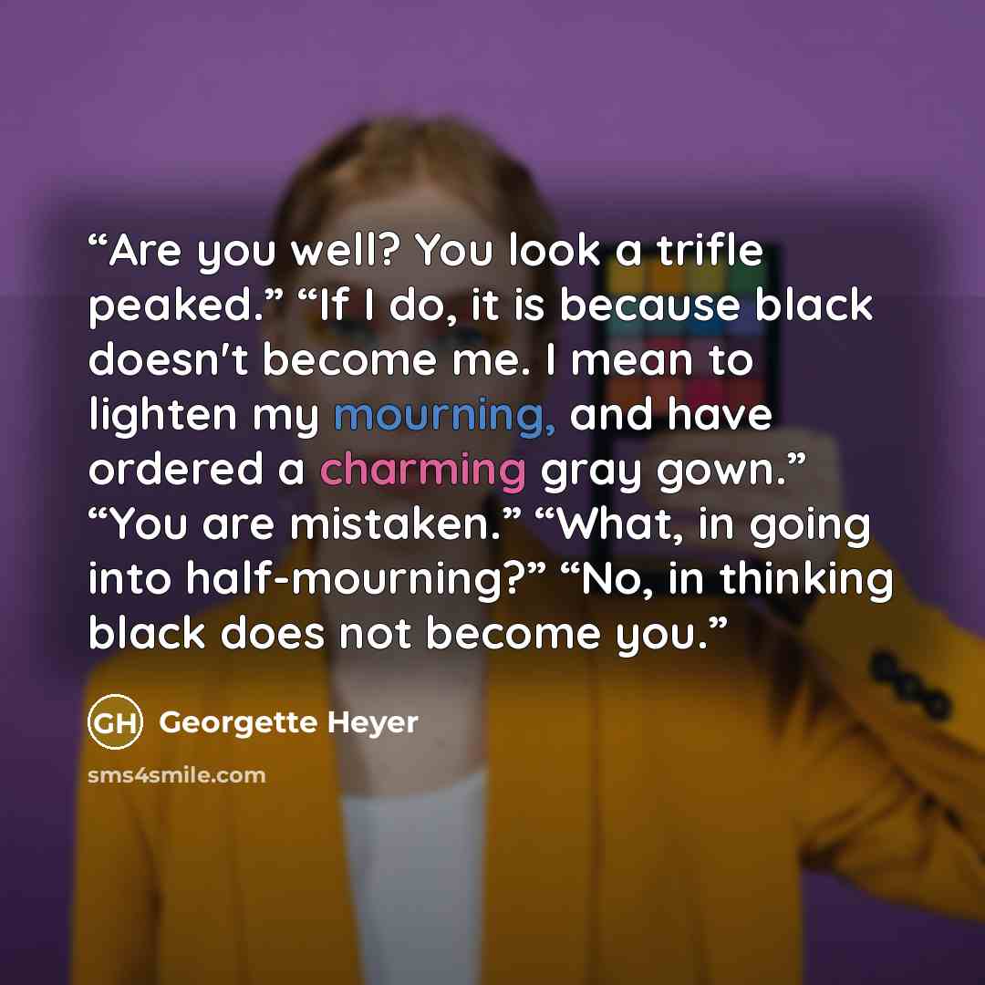 “Are you well? You look a trifle peaked.” “If I do, it is because black doesn't become me. I mean to lighten my mourning, and have ordered a charming gray gown.” “You are mistaken.” “What, in going into half-mourning?” “No, in thinking black does not become you.” quote by Georgette Heyer