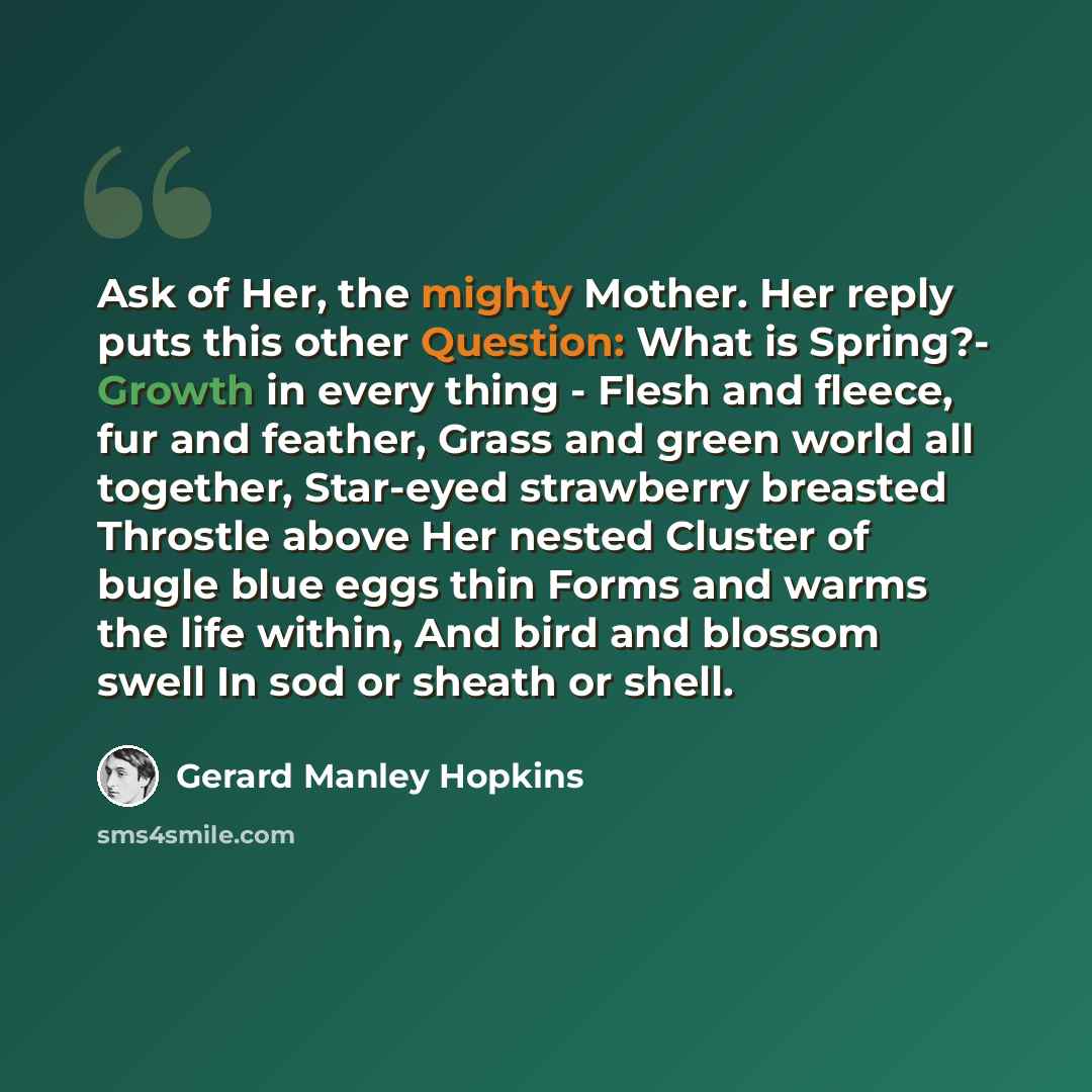 “Ask of Her, the mighty Mother. Her reply puts this other Question: What is Spring?- Growth in every thing - Flesh and fleece, fur and feather, Grass and green world all together, Star-eyed strawberry breasted Throstle above Her nested Cluster of bugle blue eggs thin Forms and warms the life…” quote by Gerard Manley Hopkins