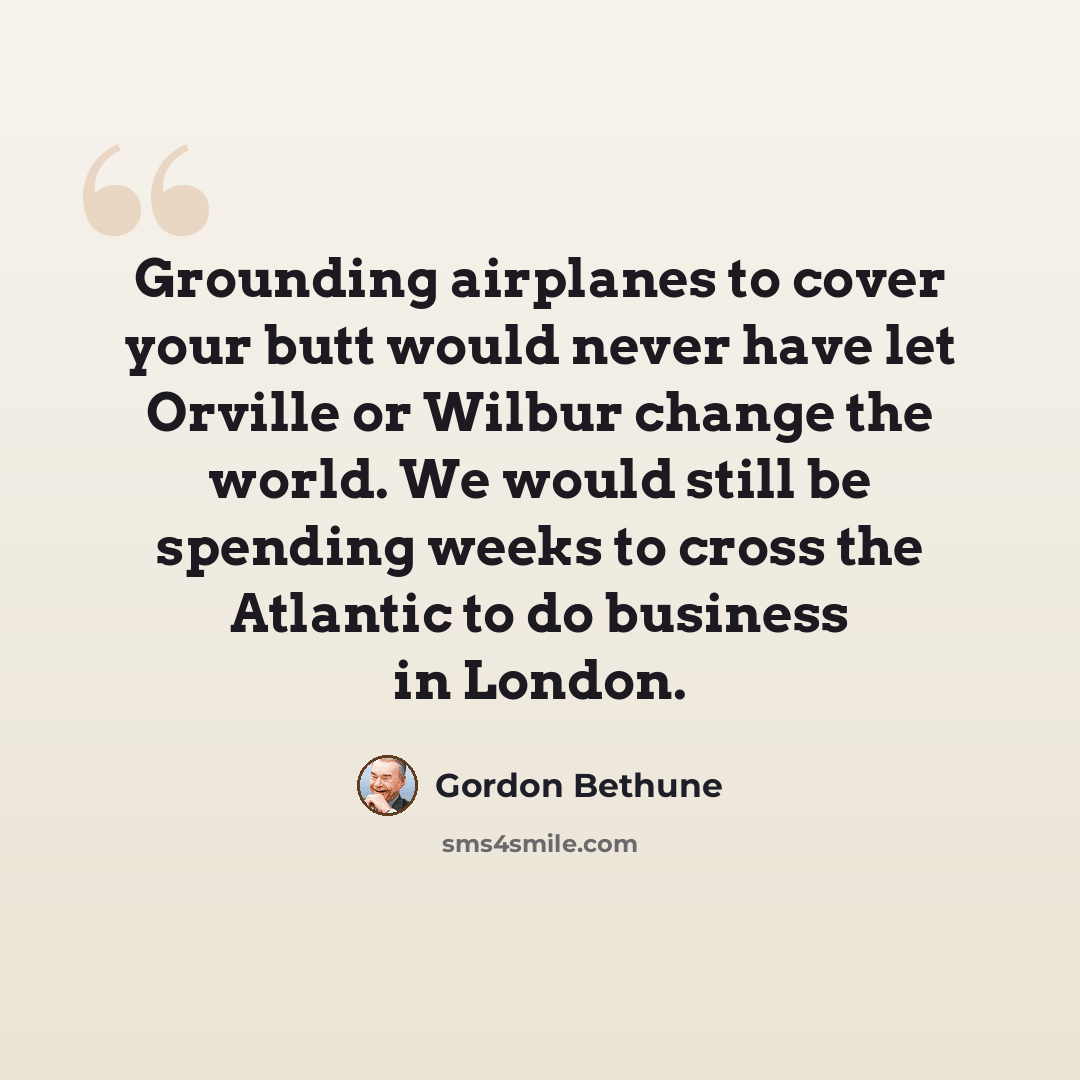 “Grounding airplanes to cover your butt would never have let Orville or Wilbur change the world. We would still be spending weeks to cross the Atlantic to do business in London.” quote by Gordon Bethune