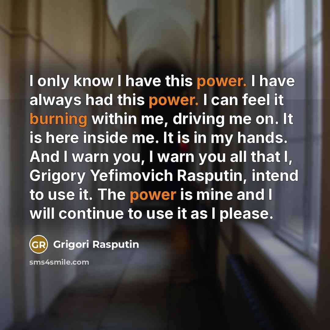 “I only know I have this power. I have always had this power. I can feel it burning within me, driving me on. It is here inside me. It is in my hands. And I warn you, I warn you all that I, Grigory Yefimovich Rasputin, intend to use it. The power is mine and I will continue to use it as I please.” quote by Grigori Rasputin