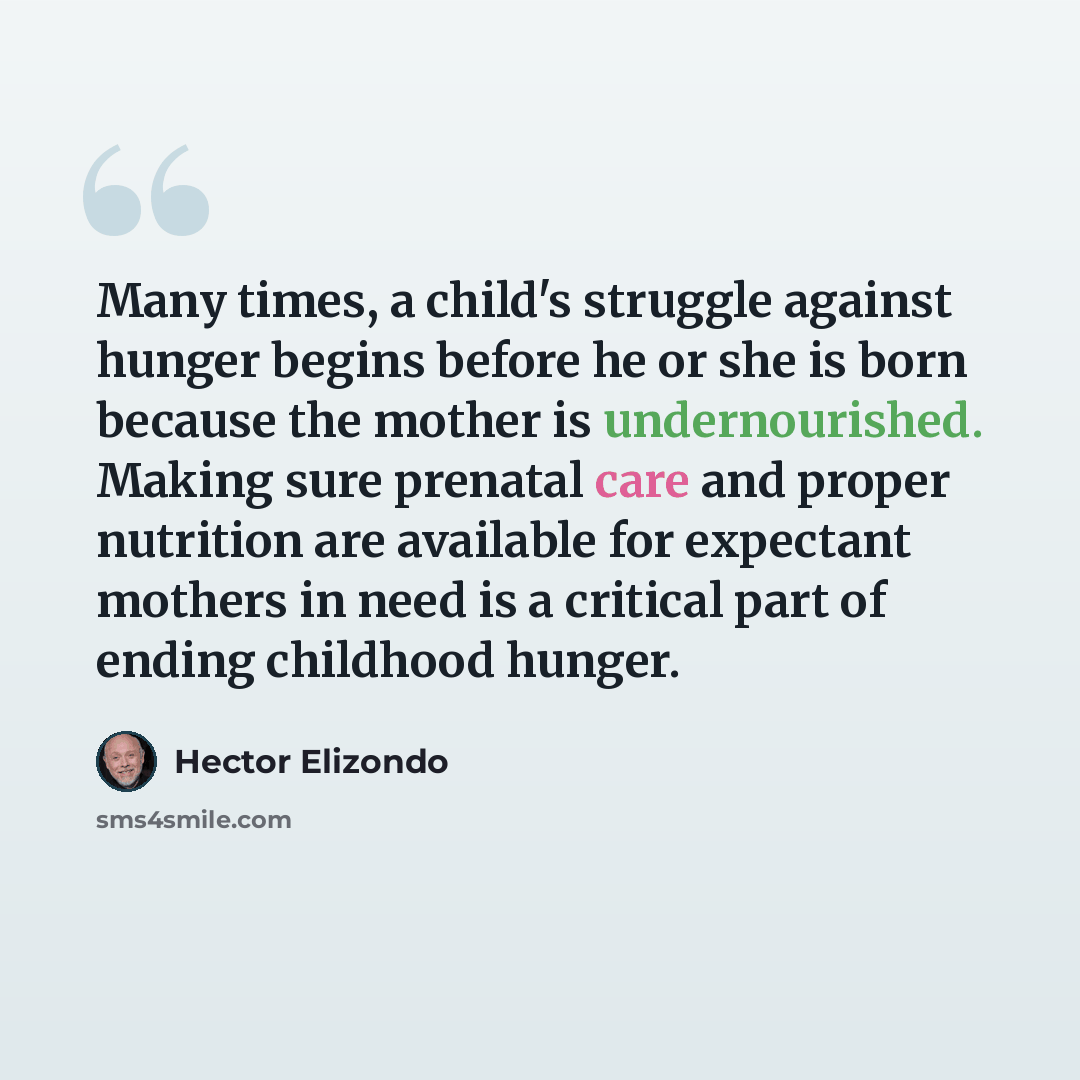 “Many times, a child's struggle against hunger begins before he or she is born because the mother is undernourished. Making sure prenatal care and proper nutrition are available for expectant mothers in need is a critical part of ending childhood hunger.” quote by Hector Elizondo
