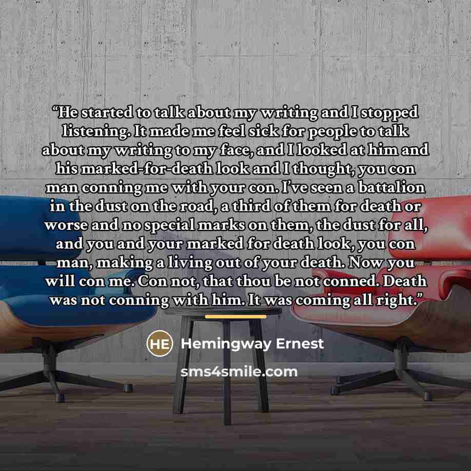 “He started to talk about my writing and I stopped listening. It made me feel sick for people to talk about my writing to my face, and I looked at him and his marked-for-death look and I thought, you con man conning me with your con. I’ve seen a battalion in the dust on the road, a third of them…” quote by Hemingway Ernest