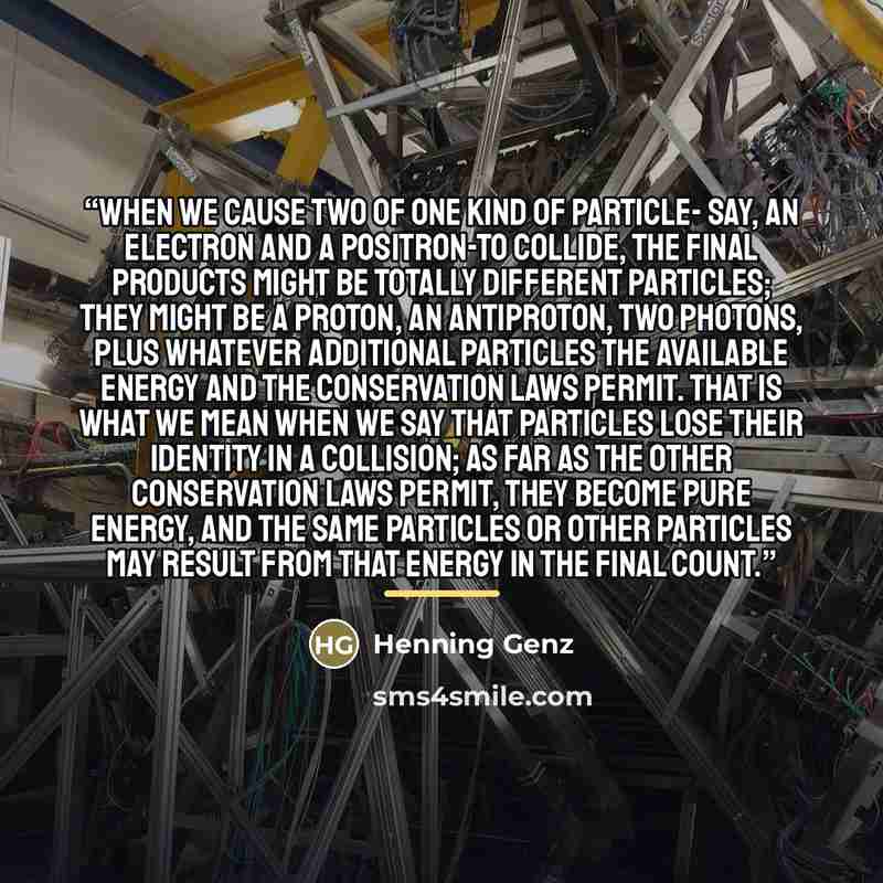 “When we cause two of one kind of particle- say, an electron and a positron-to collide, the final products might be totally different particles; they might be a proton, an antiproton, two photons, plus whatever additional particles the available energy and the conservation laws permit. That is what…” quote by Henning Genz