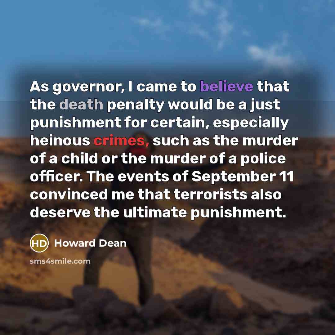 “As governor, I came to believe that the death penalty would be a just punishment for certain, especially heinous crimes, such as the murder of a child or the murder of a police officer. The events of September 11 convinced me that terrorists also deserve the ultimate punishment.” quote by Howard Dean