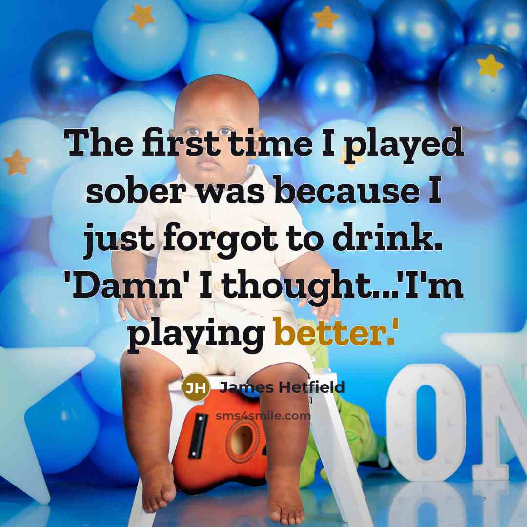 “The first time I played sober was because I just forgot to drink. 'Damn' I thought...'I'm playing better.'” quote by James Hetfield