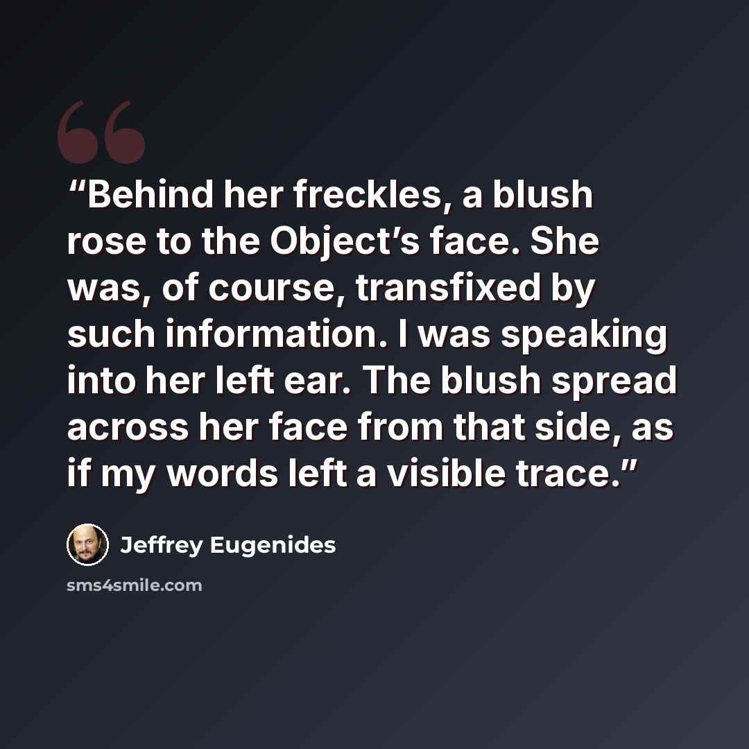 “Behind her freckles, a blush rose to the Object’s face. She was, of course, transfixed by such information. I was speaking into her left ear. The blush spread across her face from that side, as if my words left a visible trace.” quote by Jeffrey Eugenides