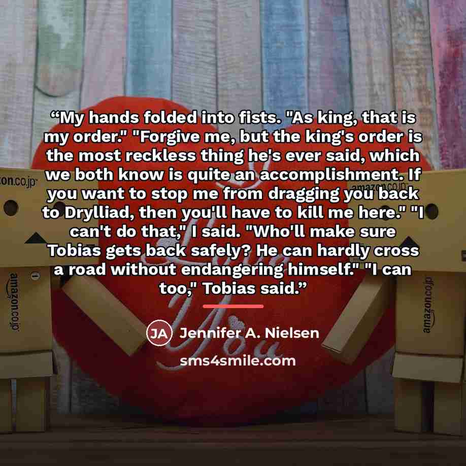 “My hands folded into fists. "As king, that is my order." "Forgive me, but the king's order is the most reckless thing he's ever said, which we both know is quite an accomplishment. If you want to stop me from dragging you back to Drylliad, then you'll have to kill me here." "I can't do that," I…” quote by Jennifer A. Nielsen