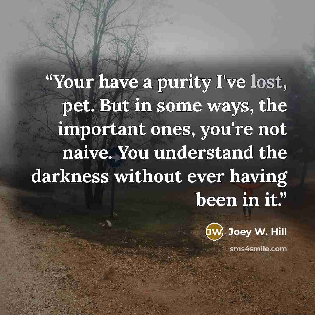 “Your have a purity I've lost, pet. But in some ways, the important ones, you're not naive. You understand the darkness without ever having been in it.” quote by Joey W. Hill