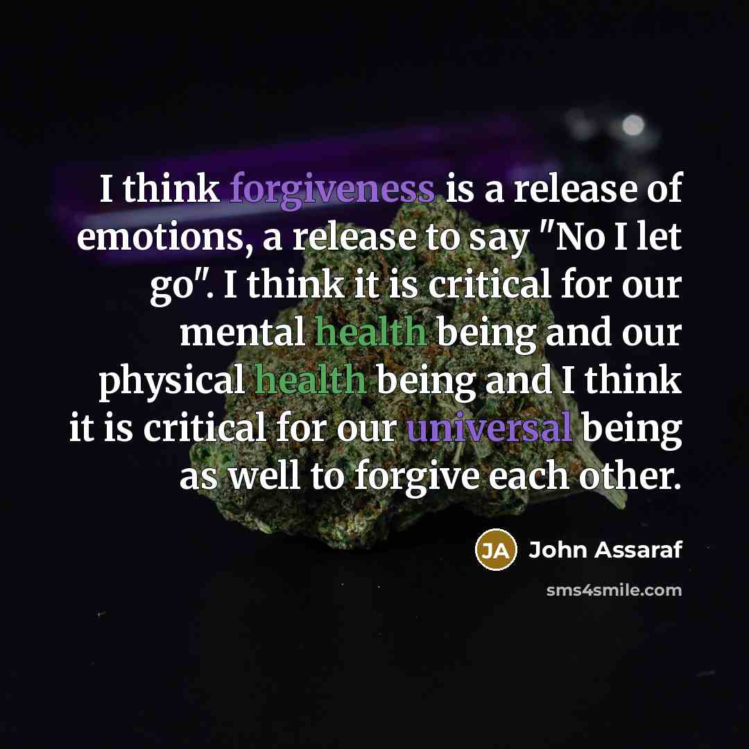 “I think forgiveness is a release of emotions, a release to say "No I let go". I think it is critical for our mental health being and our physical health being and I think it is critical for our universal being as well to forgive each other.” quote by John Assaraf