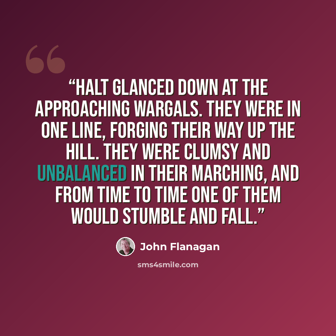 “Halt glanced down at the approaching Wargals. They were in one line, forging their way up the hill. They were clumsy and unbalanced in their marching, and from time to time one of them would stumble and fall.” quote by John Flanagan