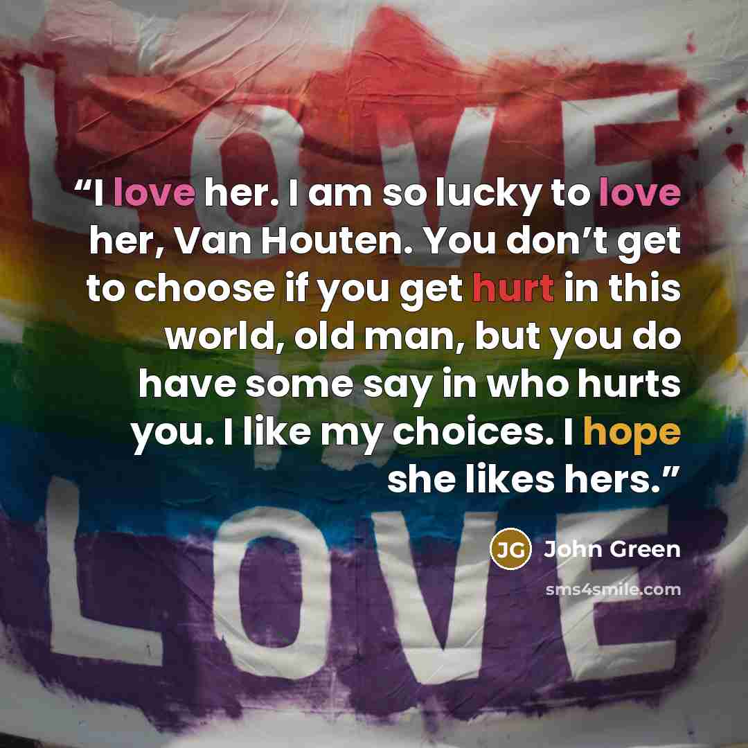 “I love her. I am so lucky to love her, Van Houten. You don’t get to choose if you get hurt in this world, old man, but you do have some say in who hurts you. I like my choices. I hope she likes hers.” quote by John Green