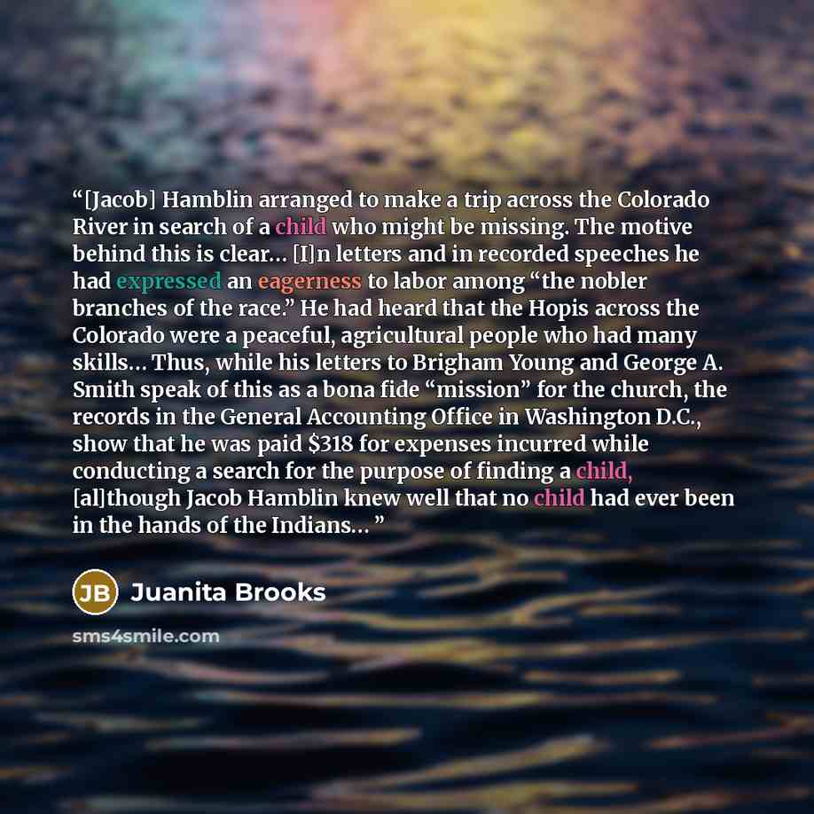 “[Jacob] Hamblin arranged to make a trip across the Colorado River in search of a child who might be missing. The motive behind this is clear… [I]n letters and in recorded speeches he had expressed an eagerness to labor among “the nobler branches of the race.” He had heard that the Hopis across the…” quote by Juanita Brooks
