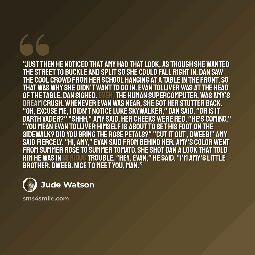 “Just then he noticed that Amy had that look, as though she wanted the street to buckle and split so she could fall right in. Dan saw the cool crowd from her school hanging at a table in the front. So that was why she didn't want to go in. Evan Tolliver was at the head of the table. Dan sighed…” quote by Jude Watson