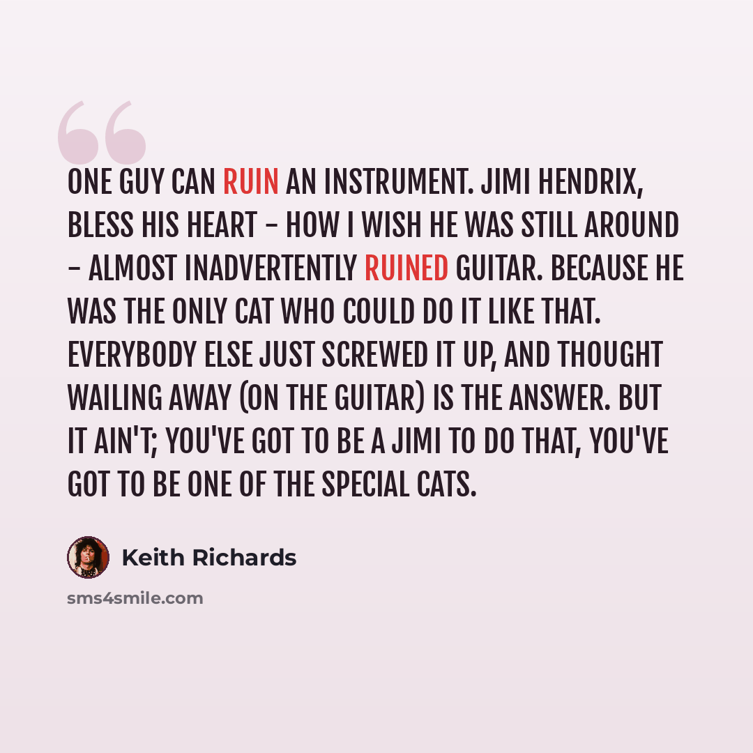 “One guy can ruin an instrument. Jimi Hendrix, bless his heart - how I wish he was still around - almost inadvertently ruined guitar. Because he was the only cat who could do it like that. Everybody else just screwed it up, and thought wailing away (on the guitar) is the answer. But it ain't…” quote by Keith Richards