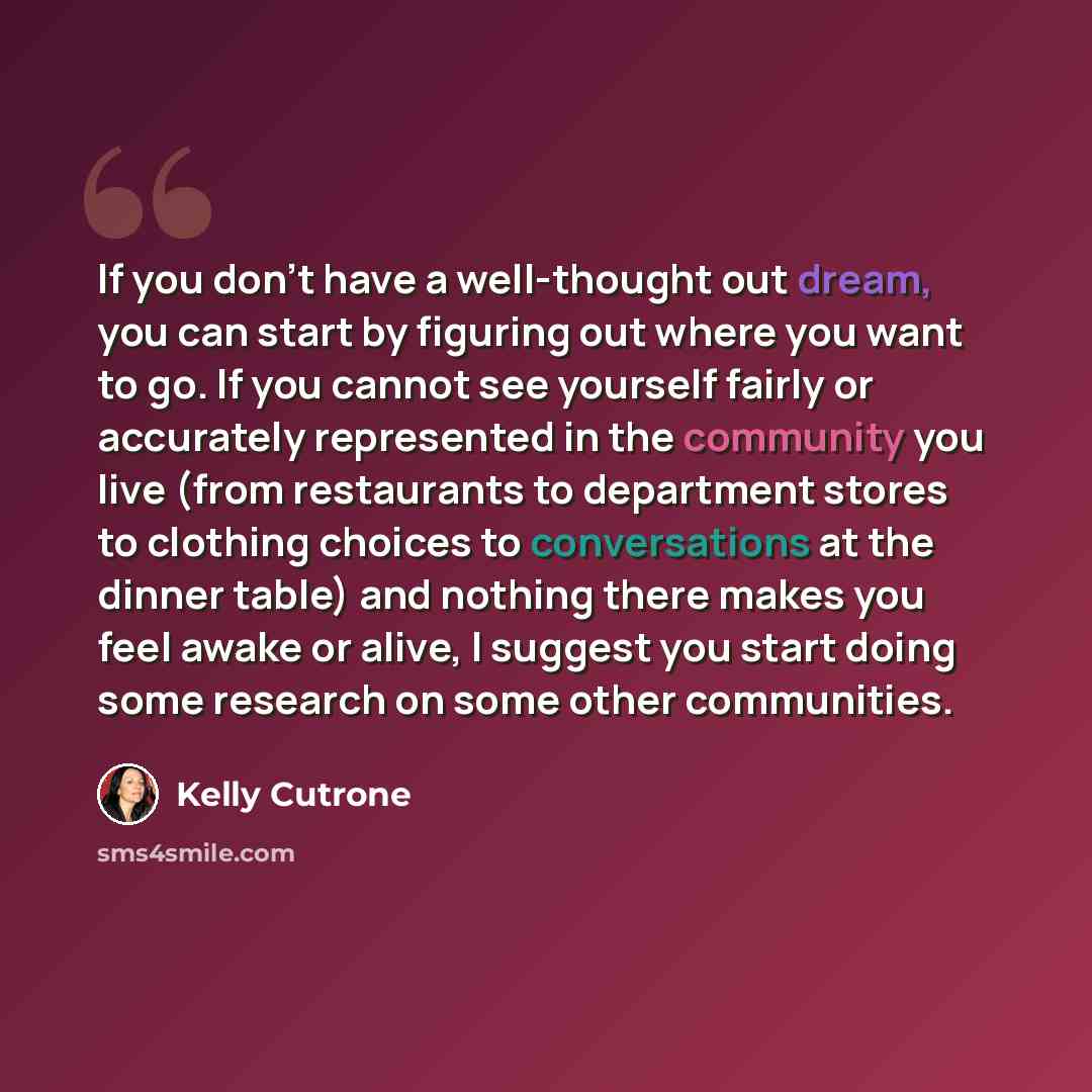 “If you don't have a well-thought out dream, you can start by figuring out where you want to go. If you cannot see yourself fairly or accurately represented in the community you live (from restaurants to department stores to clothing choices to conversations at the dinner table) and nothing there…” quote by Kelly Cutrone
