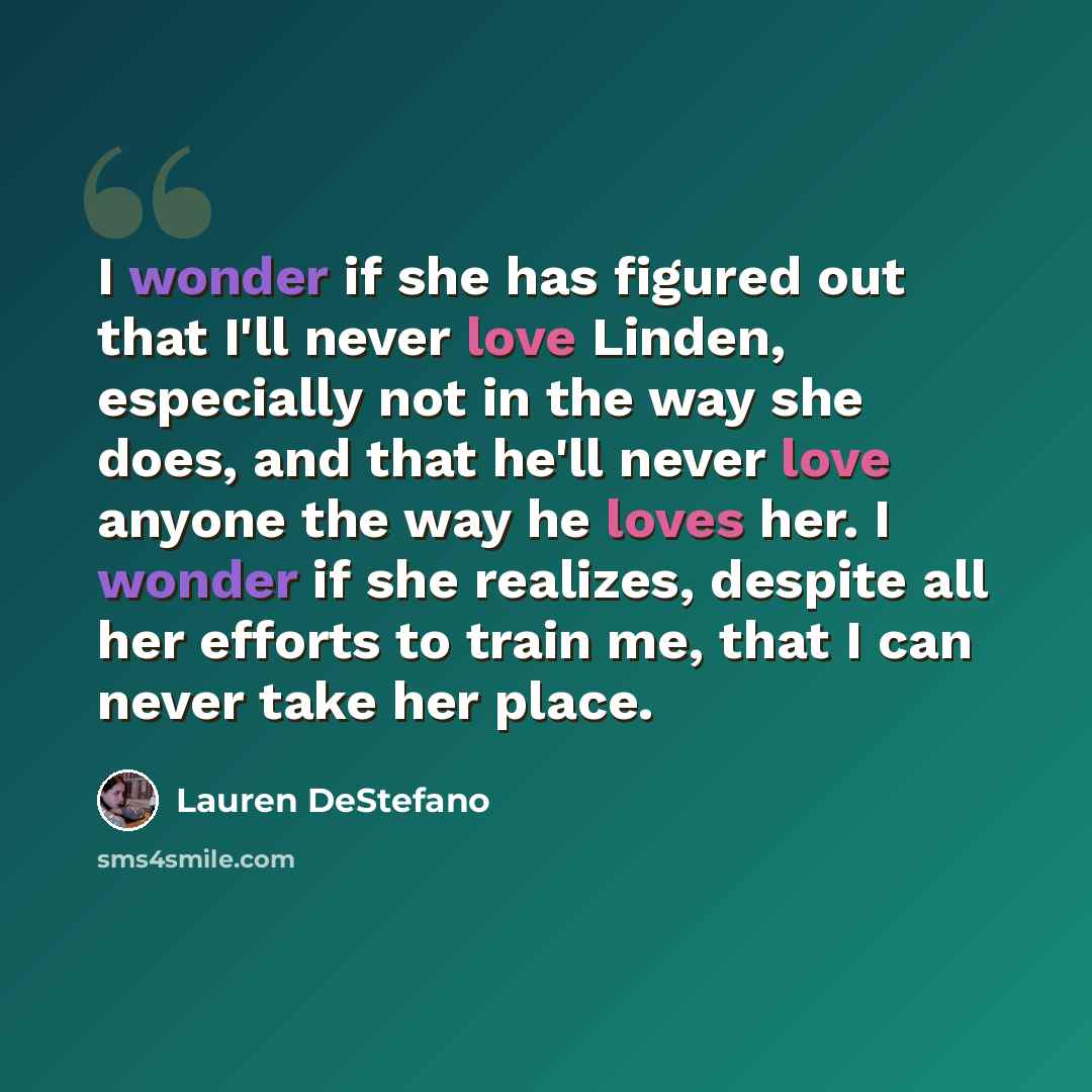 “I wonder if she has figured out that I'll never love Linden, especially not in the way she does, and that he'll never love anyone the way he loves her. I wonder if she realizes, despite all her efforts to train me, that I can never take her place.” quote by Lauren DeStefano
