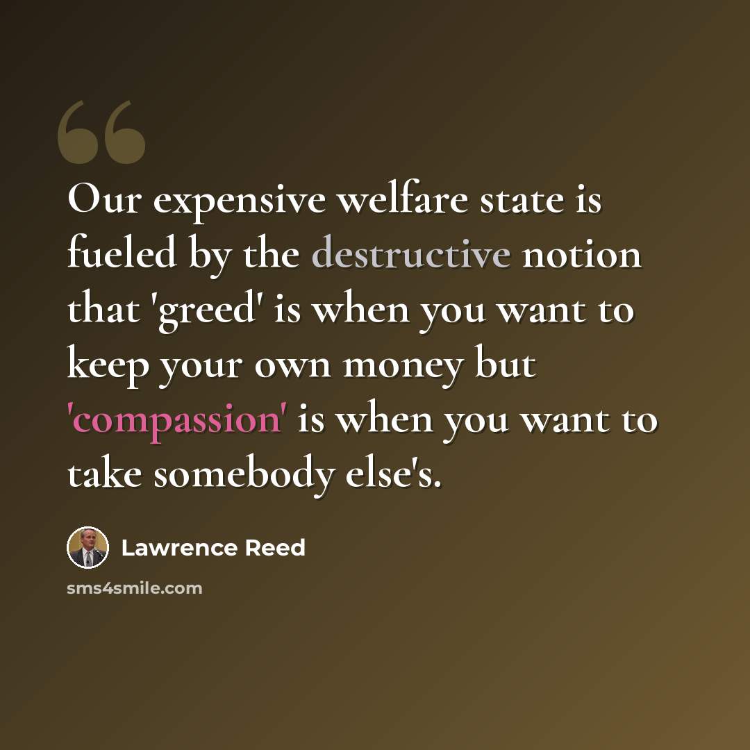 “Our expensive welfare state is fueled by the destructive notion that 'greed' is when you want to keep your own money but 'compassion' is when you want to take somebody else's.” quote by Lawrence Reed