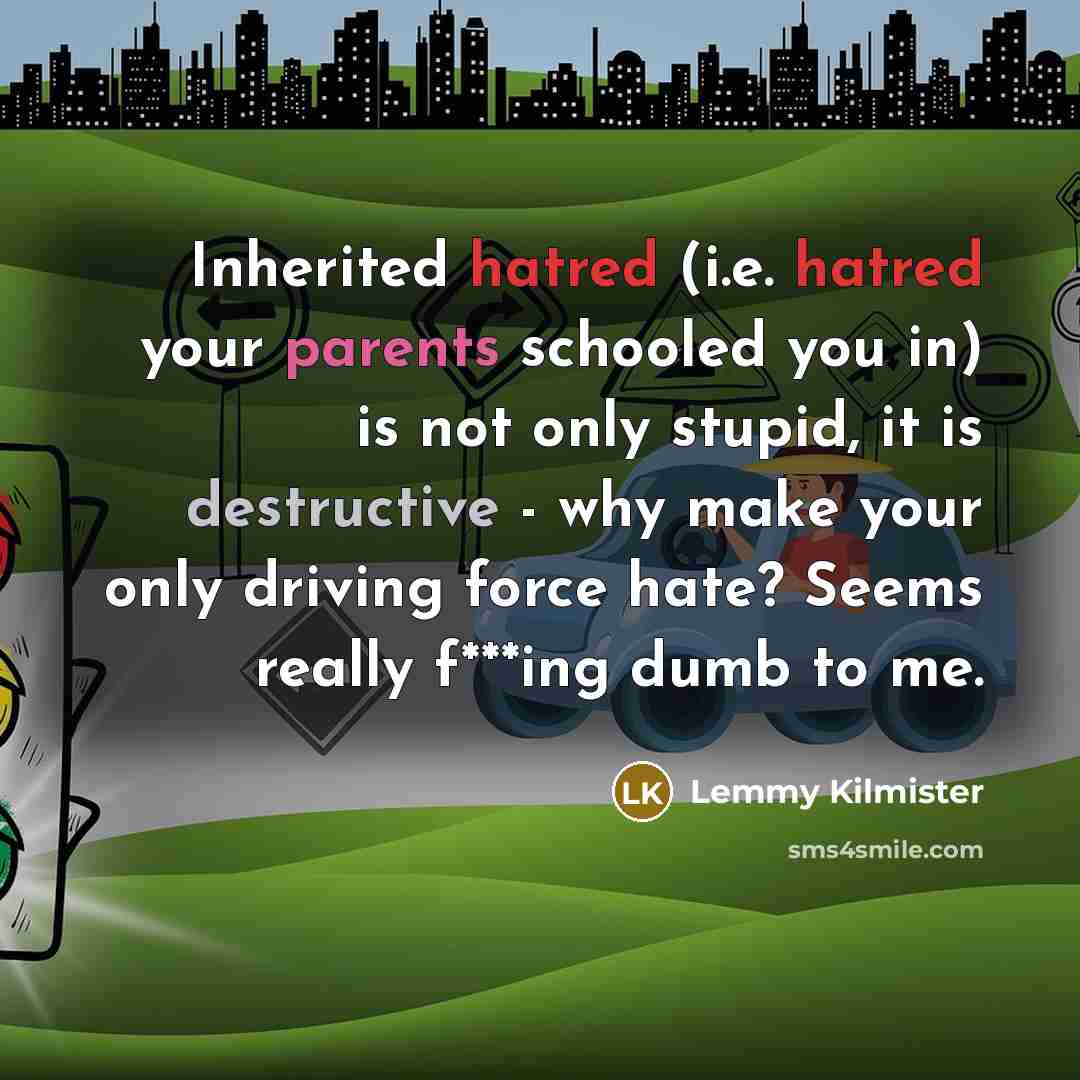 “Inherited hatred (i.e. hatred your parents schooled you in) is not only stupid, it is destructive - why make your only driving force hate? Seems really f***ing dumb to me.” quote by Lemmy Kilmister