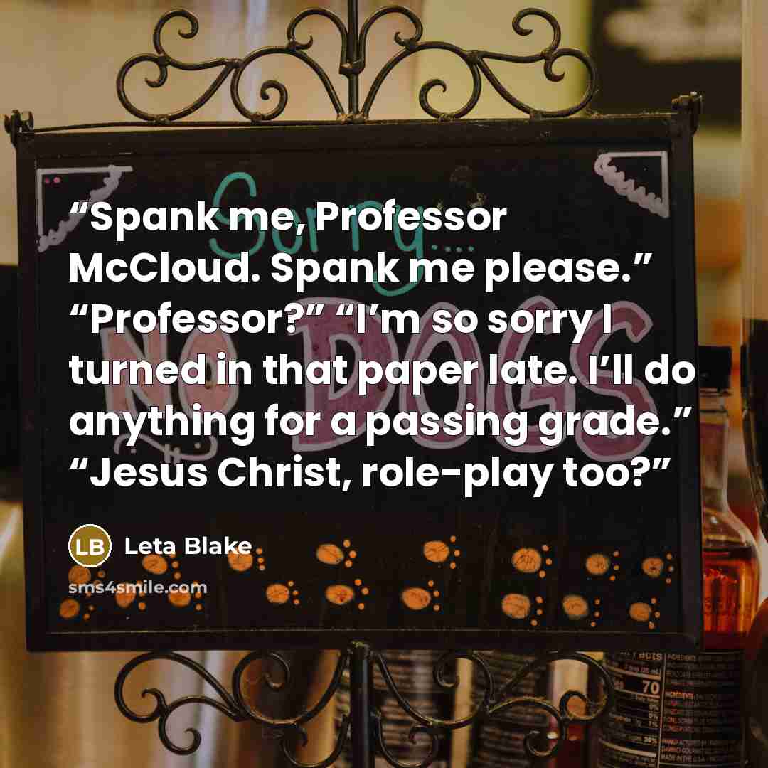 “Spank me, Professor McCloud. Spank me please.” “Professor?” “I’m so sorry I turned in that paper late. I’ll do anything for a passing grade.” “Jesus Christ, role-play too?” quote by Leta Blake
