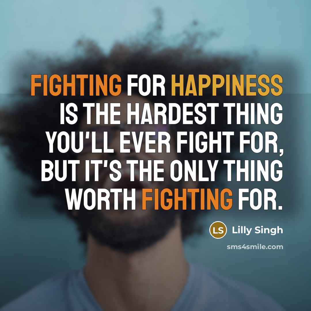 “Fighting for happiness is the hardest thing you'll ever fight for, but it's the only thing worth fighting for.” quote by Lilly Singh