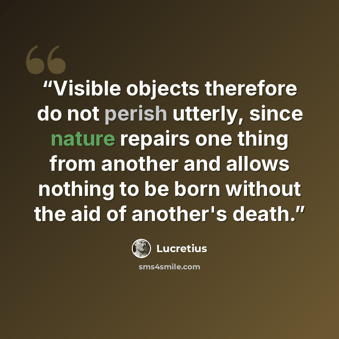“Visible objects therefore do not perish utterly, since nature repairs one thing from another and allows nothing to be born without the aid of another's death.” quote by Lucretius