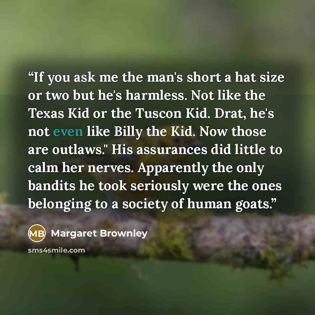 “If you ask me the man's short a hat size or two but he's harmless. Not like the Texas Kid or the Tuscon Kid. Drat, he's not even like Billy the Kid. Now those are outlaws." His assurances did little to calm her nerves. Apparently the only bandits he took seriously were the ones belonging to a…” quote by Margaret Brownley