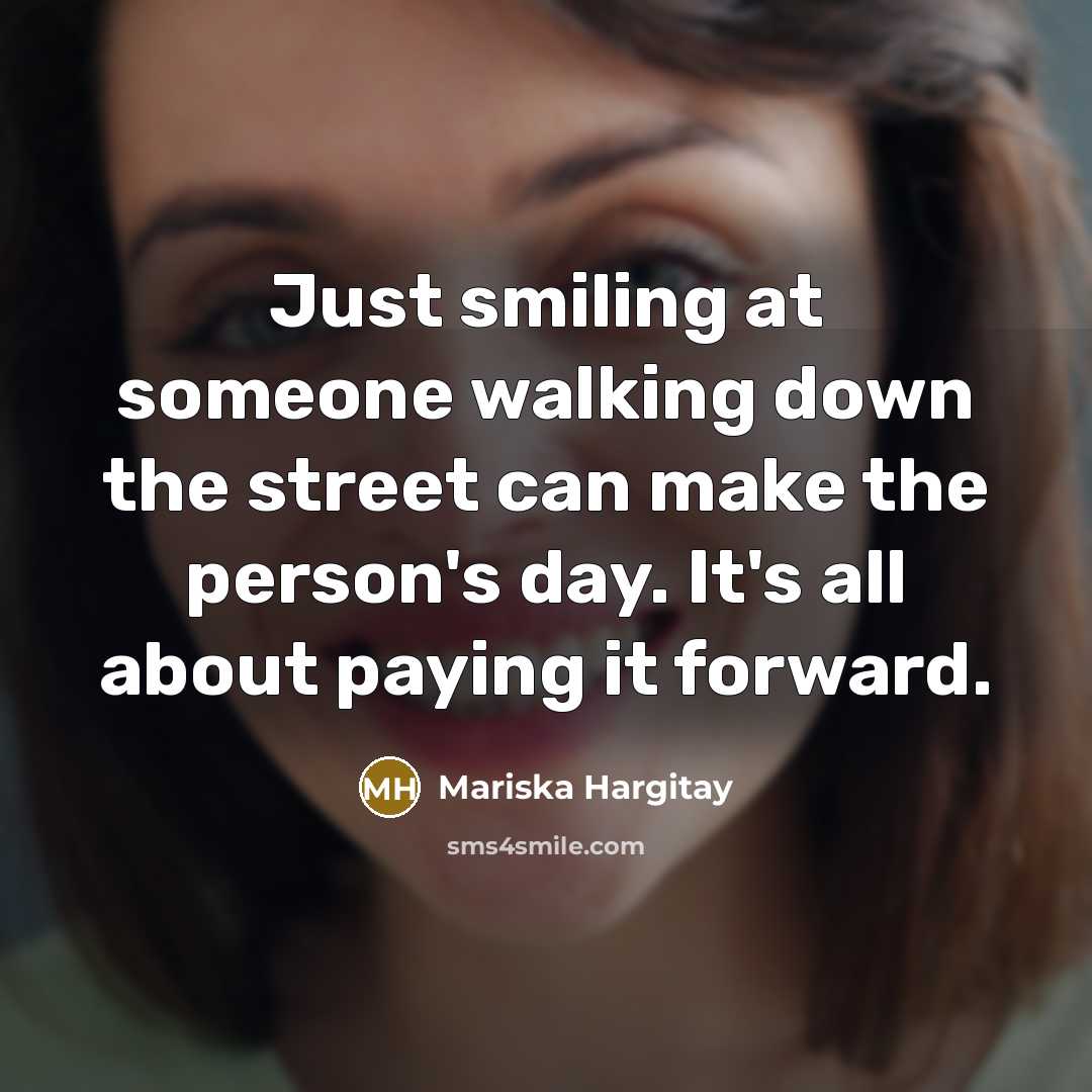 “Just smiling at someone walking down the street can make the person's day. It's all about paying it forward.” quote by Mariska Hargitay