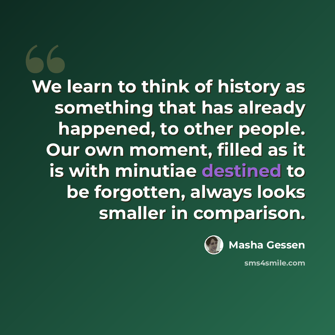 “We learn to think of history as something that has already happened, to other people. Our own moment, filled as it is with minutiae destined to be forgotten, always looks smaller in comparison.” quote by Masha Gessen