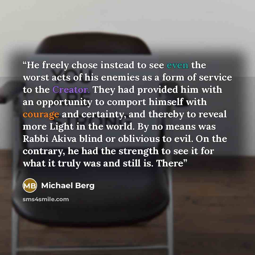“He freely chose instead to see even the worst acts of his enemies as a form of service to the Creator. They had provided him with an opportunity to comport himself with courage and certainty, and thereby to reveal more Light in the world. By no means was Rabbi Akiva blind or oblivious to evil. On…” quote by Michael Berg