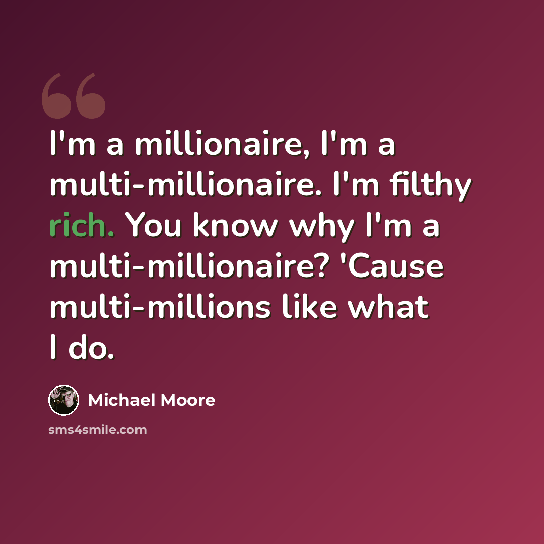 “I'm a millionaire, I'm a multi-millionaire. I'm filthy rich. You know why I'm a multi-millionaire? 'Cause multi-millions like what I do.” quote by Michael Moore