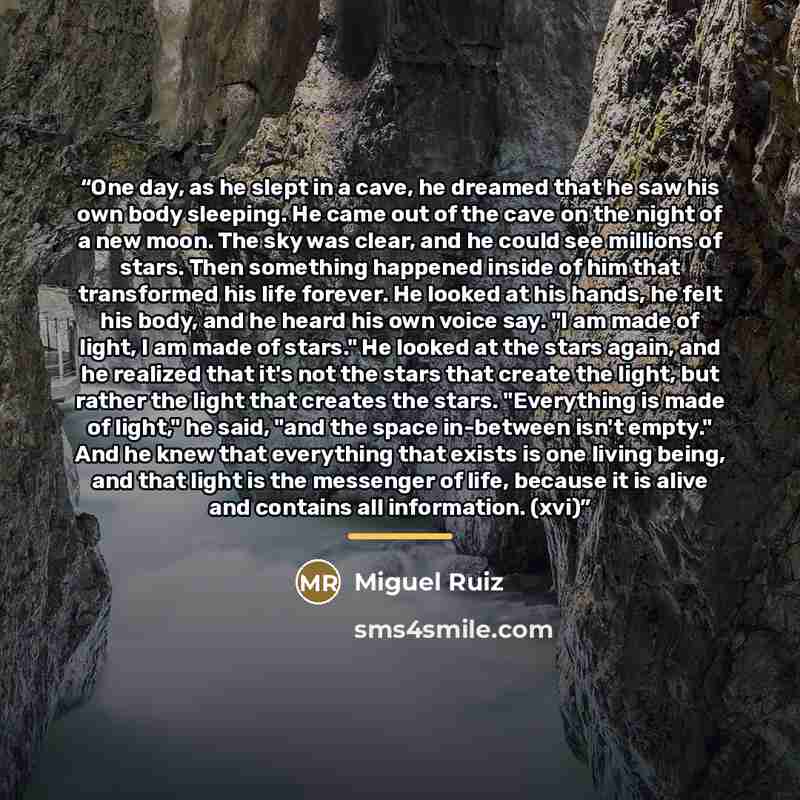 “One day, as he slept in a cave, he dreamed that he saw his own body sleeping. He came out of the cave on the night of a new moon. The sky was clear, and he could see millions of stars. Then something happened inside of him that transformed his life forever. He looked at his hands, he felt his…” quote by Miguel Ruiz