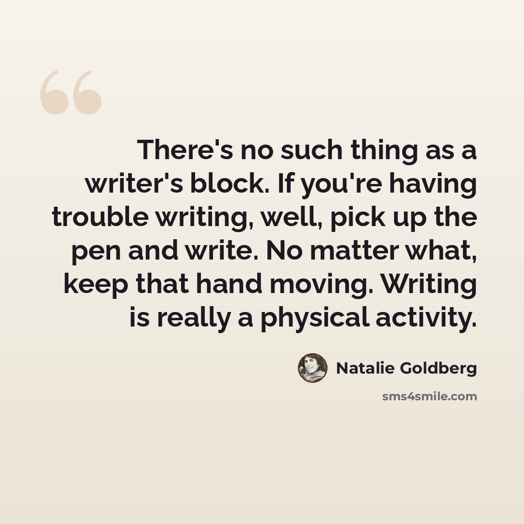 “There's no such thing as a writer's block. If you're having trouble writing, well, pick up the pen and write. No matter what, keep that hand moving. Writing is really a physical activity.” quote by Natalie Goldberg
