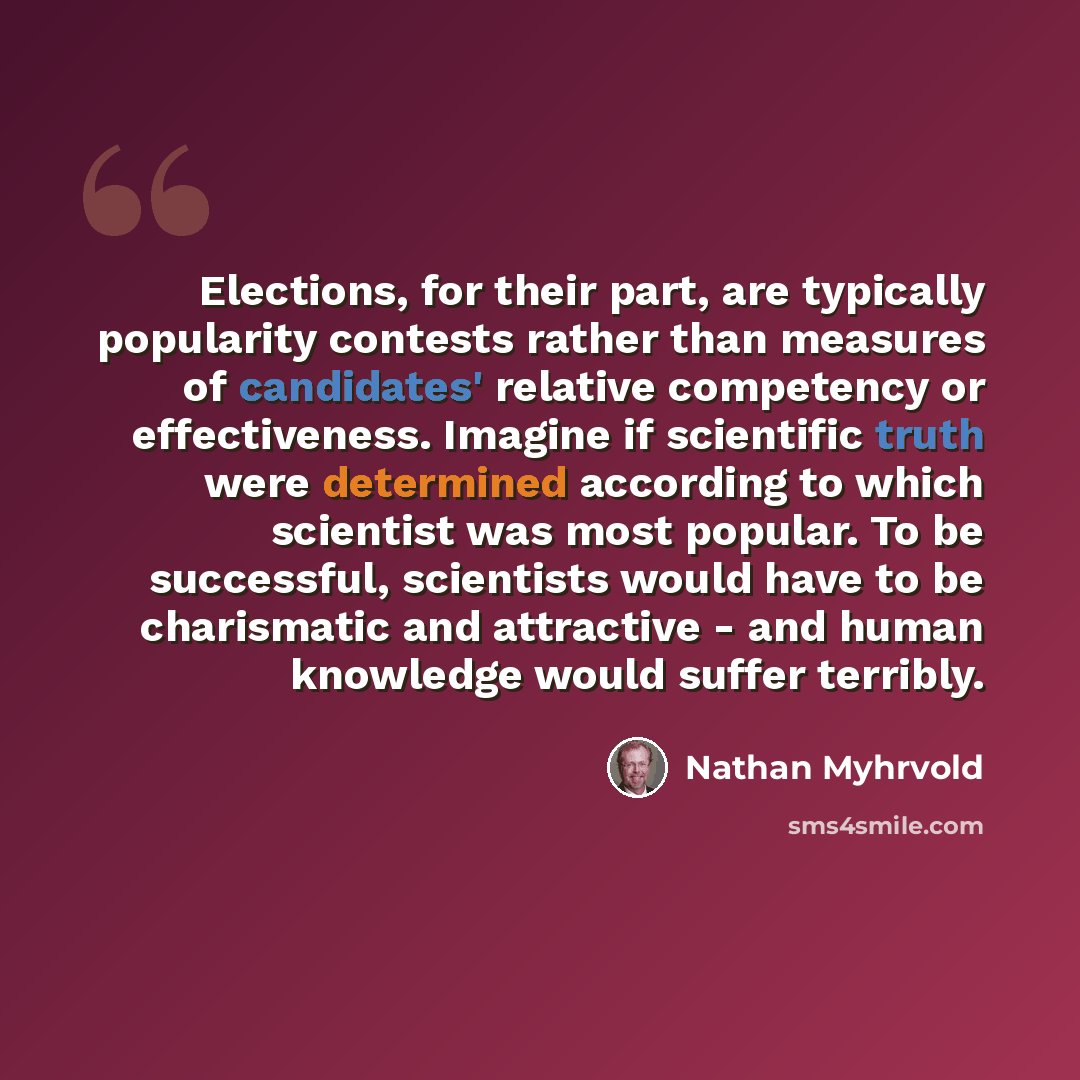 “Elections, for their part, are typically popularity contests rather than measures of candidates' relative competency or effectiveness. Imagine if scientific truth were determined according to which scientist was most popular. To be successful, scientists would have to be charismatic and attractive…” quote by Nathan Myhrvold