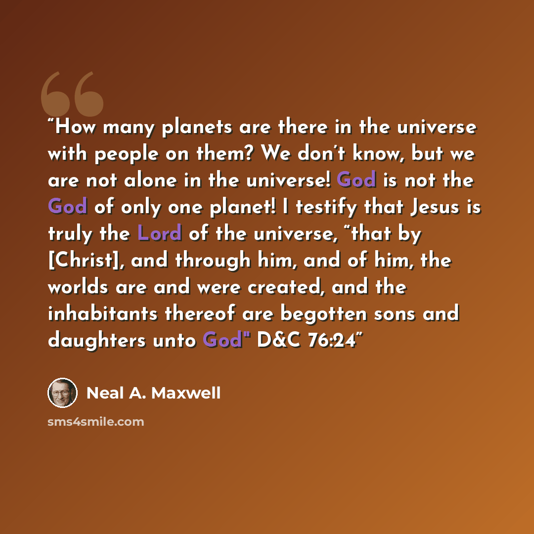 “How many planets are there in the universe with people on them? We don’t know, but we are not alone in the universe! God is not the God of only one planet! I testify that Jesus is truly the Lord of the universe, “that by [Christ], and through him, and of him, the worlds are and were created, and…” quote by Neal A. Maxwell