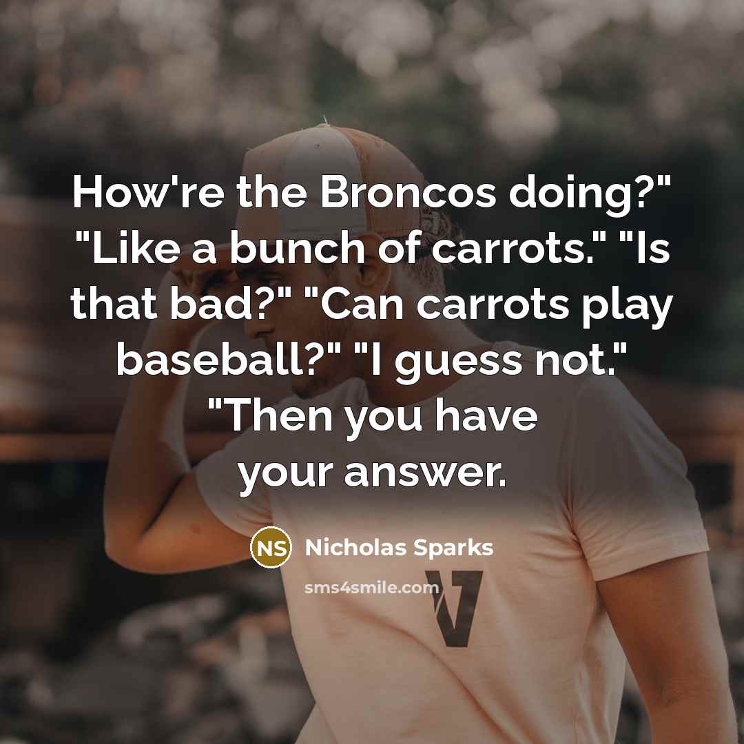 “How're the Broncos doing?" "Like a bunch of carrots." "Is that bad?" "Can carrots play baseball?" "I guess not." "Then you have your answer.” quote by Nicholas Sparks